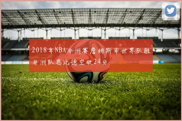 2018年NBA非洲赛詹姆斯率世界队胜非洲队恩比德空砍24分